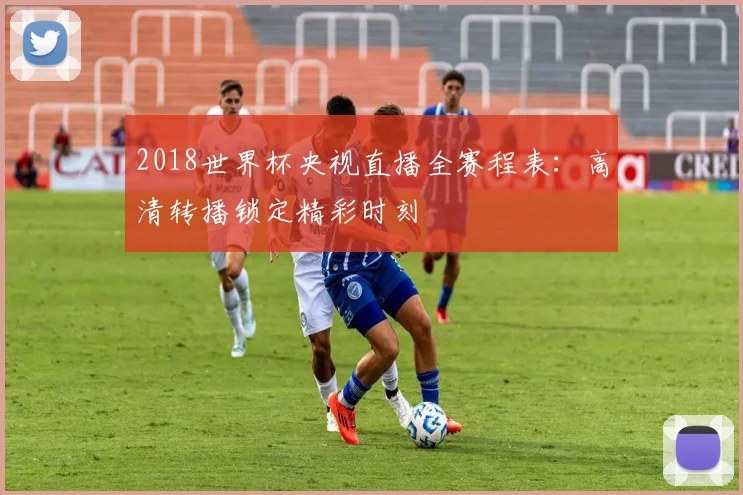 2018世界杯央视直播全赛程表：高清转播锁定精彩时刻