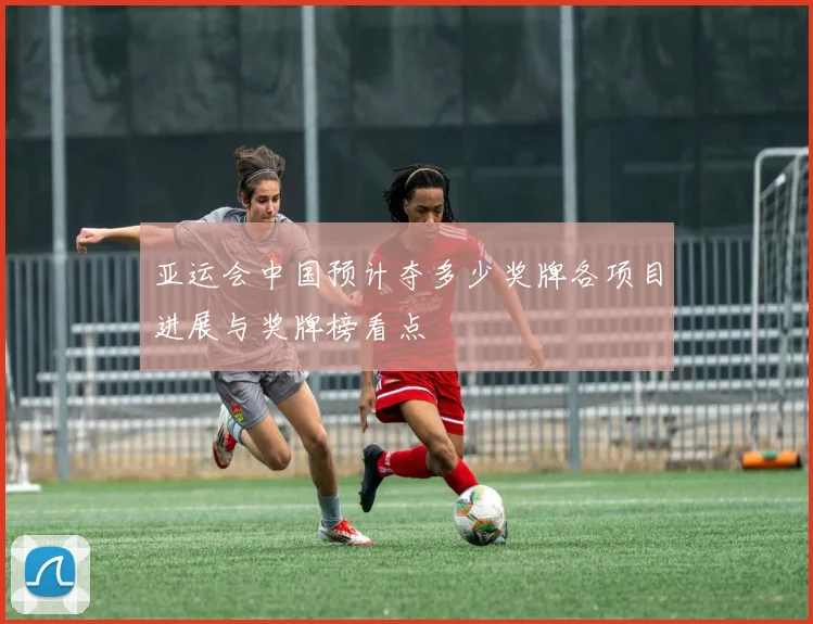 亚运会中国预计夺多少奖牌各项目进展与奖牌榜看点