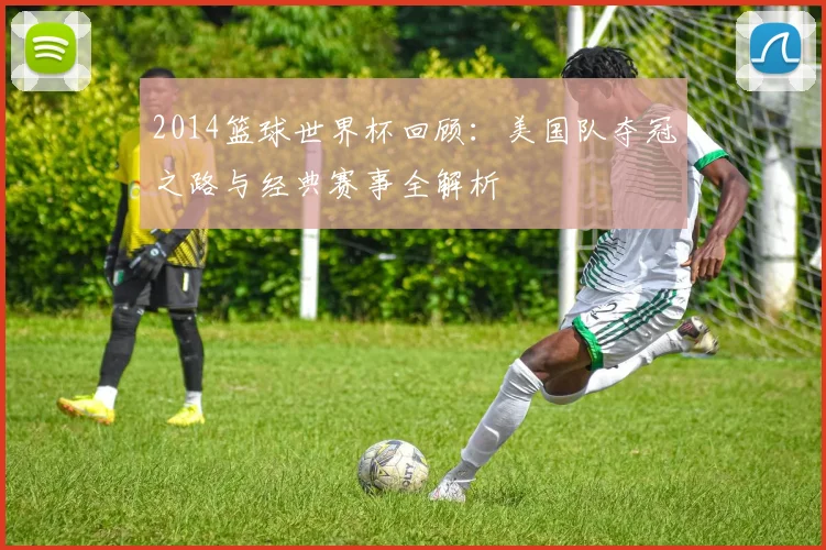 2014篮球世界杯回顾：美国队夺冠之路与经典赛事全解析
