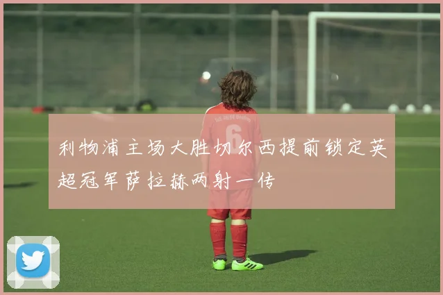 利物浦主场大胜切尔西提前锁定英超冠军萨拉赫两射一传
