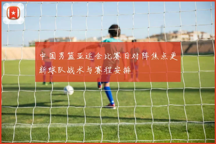 中国男篮亚运会比赛日对阵焦点更新球队战术与赛程安排